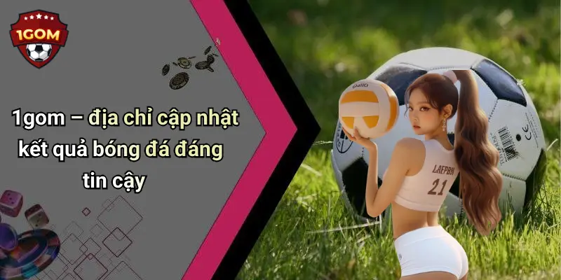 1gom – địa chỉ cập nhật kết quả bóng đá đáng tin cậy